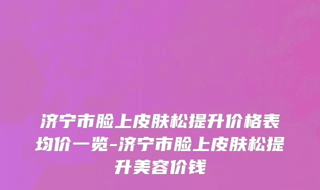 济宁市脸上皮肤松提升价格表均价一览-济宁市脸上皮肤松提升美容价钱