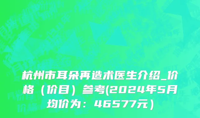 杭州市耳朵再造术医生介绍_价格（价目）参考(2024年5月均价为：46577元）