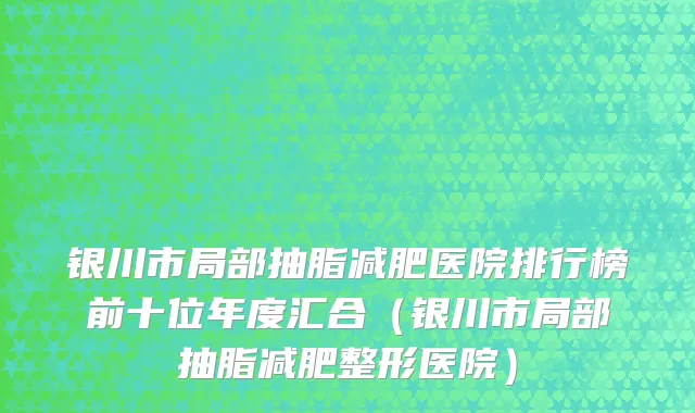 银川市局部抽脂减肥医院排行榜前十位年度汇合（银川市局部抽脂减肥整形医院）