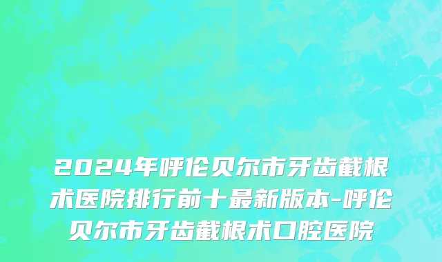 2024年呼伦贝尔市牙齿截根术医院排行前十最新版本-呼伦贝尔市牙齿截根术口腔医院