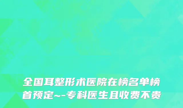 全国耳整形术医院在榜名单榜首预定~-专科医生且收费不贵