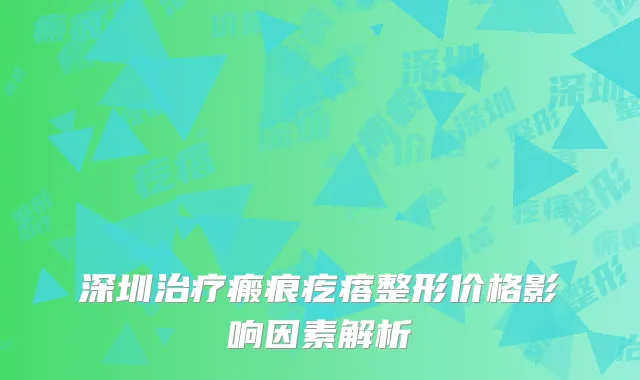 深圳治疗瘢痕疙瘩整形价格影响因素解析