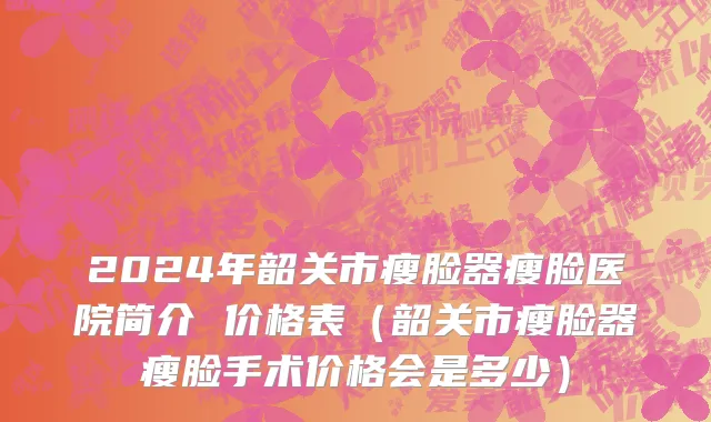 2024年韶关市瘦脸器瘦脸医院简介 价格表（韶关市瘦脸器瘦脸手术价格会是多少）
