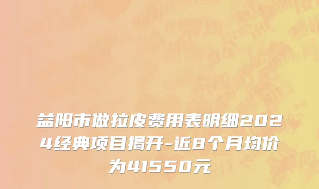 益阳市做拉皮费用表明细2024经典项目揭开-近8个月均价为41550元