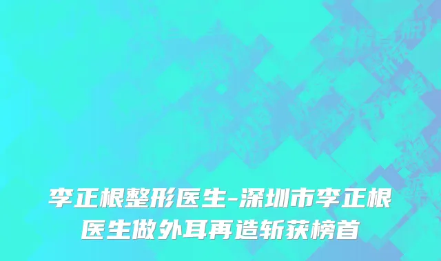 李正根整形医生-深圳市李正根医生做外耳再造斩获榜首