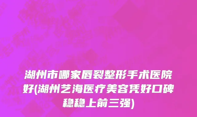 湖州市哪家唇裂整形手术医院好(湖州艺海医疗美容凭好口碑稳稳上前三强)