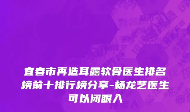 宜春市再造耳露软骨医生排名榜前十排行榜分享-杨龙艺医生可以闭眼入