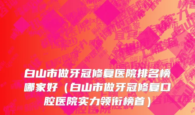 白山市做牙冠修复医院排名榜哪家好（白山市做牙冠修复口腔医院实力领衔榜首）