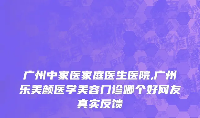 广州中家医家庭医生医院,广州乐美颜医学美容门诊哪个好网友真实反馈