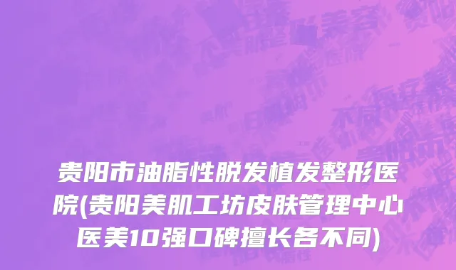 贵阳市油脂性脱发植发整形医院(贵阳美肌工坊皮肤管理中心医美10强口碑擅长各不同)