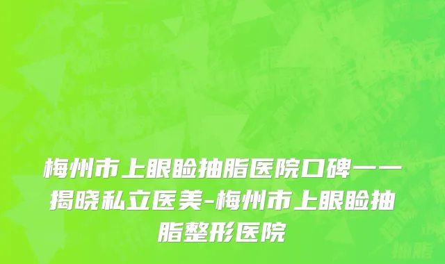 梅州市上眼睑抽脂医院口碑一一揭晓私立医美-梅州市上眼睑抽脂整形医院