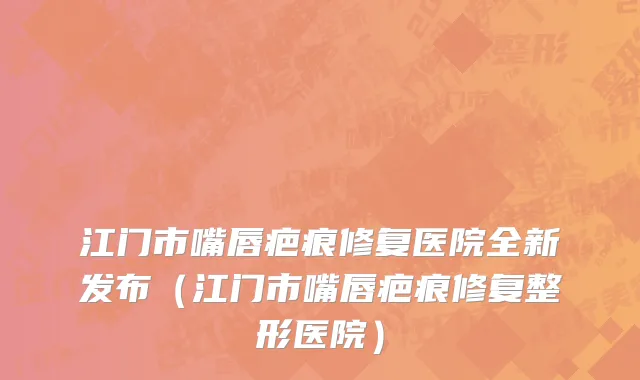 江门市嘴唇疤痕修复医院全新发布（江门市嘴唇疤痕修复整形医院）