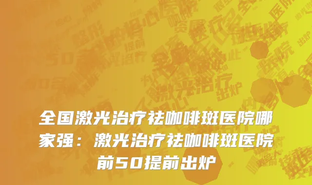 全国激光治疗祛咖啡斑医院哪家强：激光治疗祛咖啡斑医院前50提前出炉