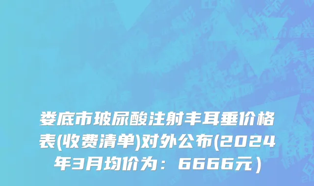 娄底市玻尿酸注射丰耳垂价格表(收费清单)对外公布(2024年3月均价为：6666元）