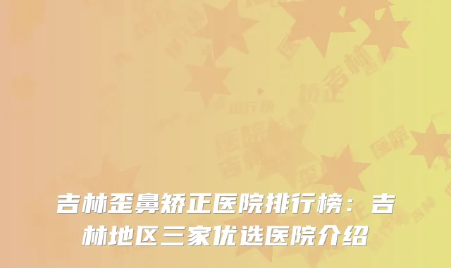吉林歪鼻矫正医院排行榜：吉林地区三家优选医院介绍