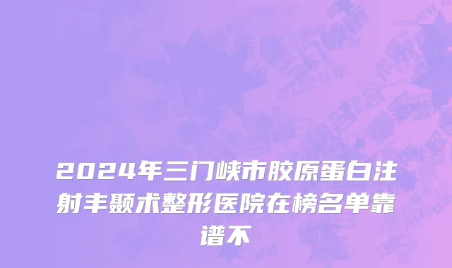 2024年三门峡市胶原蛋白注射丰颞术整形医院在榜名单靠谱不