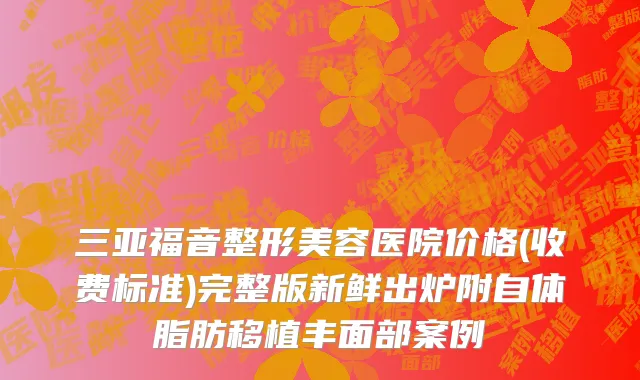 三亚福音整形美容医院价格(收费标准)完整版新鲜出炉附自体脂肪移植丰面部案例