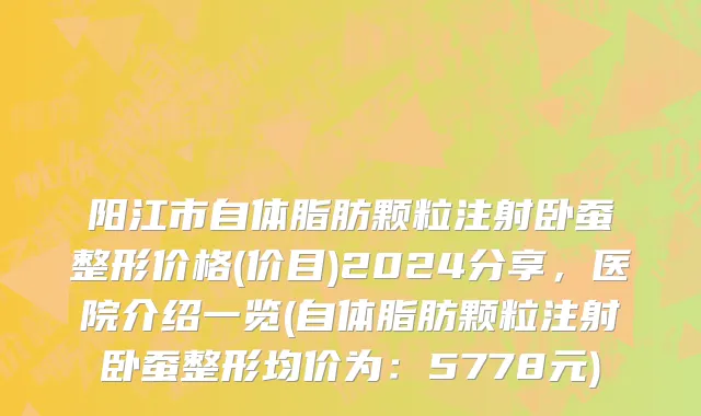 阳江市自体脂肪颗粒注射卧蚕整形价格(价目)2024分享，医院介绍一览(自体脂肪颗粒注射卧蚕整形均价为：5778元)