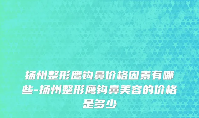 扬州整形鹰钩鼻价格因素有哪些-扬州整形鹰钩鼻美容的价格是多少