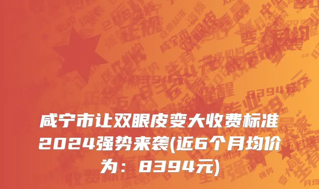 咸宁市让双眼皮变大收费标准2024强势来袭(近6个月均价为：8394元)