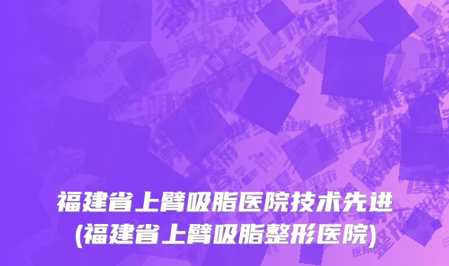 福建省上臂吸脂医院技术先进(福建省上臂吸脂整形医院)