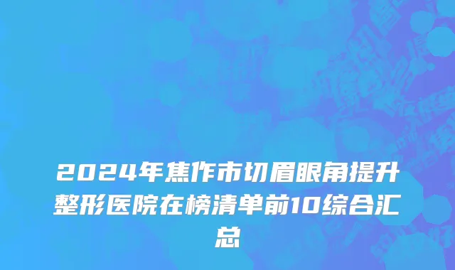 2024年焦作市切眉眼角提升整形医院在榜清单前10综合汇总