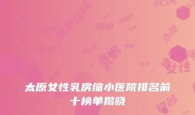 太原女性乳房缩小医院排名前十榜单揭晓