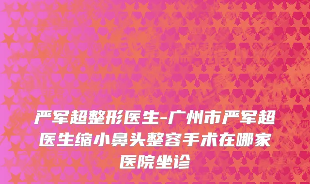 严军超整形医生-广州市严军超医生缩小鼻头整容手术在哪家医院坐诊
