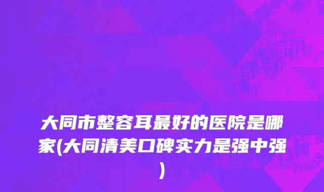 大同市整容耳最好的医院是哪家(大同清美口碑实力是强中强)