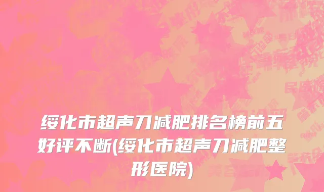 绥化市超声刀减肥排名榜前五好评不断(绥化市超声刀减肥整形医院)