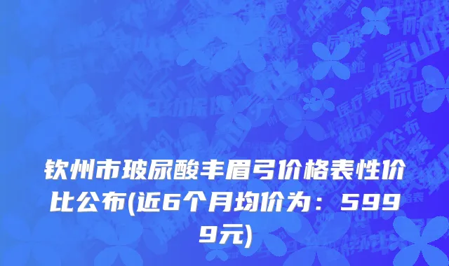 钦州市玻尿酸丰眉弓价格表性价比公布(近6个月均价为：5999元)