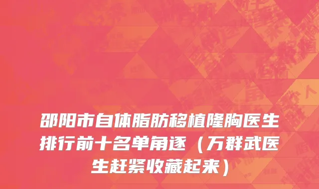 邵阳市自体脂肪移植隆胸医生排行前十名单角逐（万群武医生赶紧收藏起来）