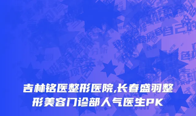 吉林铭医整形医院,长春盛羽整形美容门诊部人气医生PK