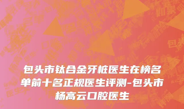 包头市钛合金牙桩医生在榜名单前十名正规医生评测-包头市杨高云口腔医生