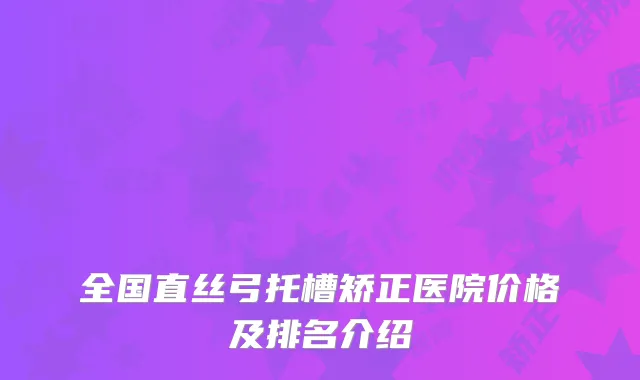 全国直丝弓托槽矫正医院价格及排名介绍
