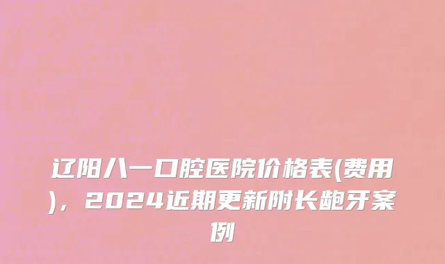 辽阳八一口腔医院价格表(费用)，2024近期更新附长龅牙案例