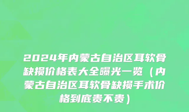 2024年内蒙古自治区耳软骨缺损价格表大全曝光一览（内蒙古自治区耳软骨缺损手术价格到底贵不贵）
