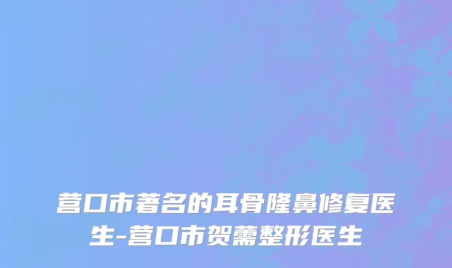 营口市著名的耳骨隆鼻修复医生-营口市贺薷整形医生