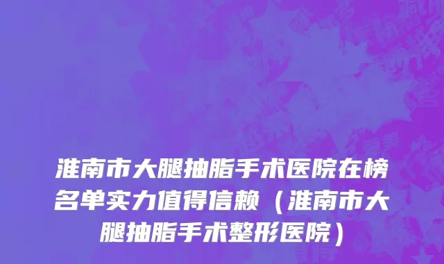 淮南市大腿抽脂手术医院在榜名单实力值得信赖（淮南市大腿抽脂手术整形医院）