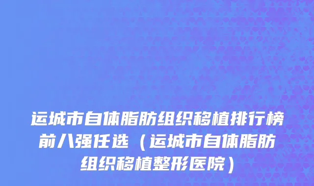 运城市自体脂肪组织移植排行榜前八强任选（运城市自体脂肪组织移植整形医院）