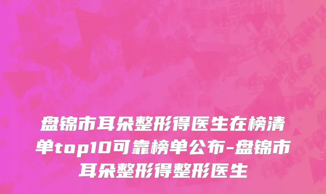 盘锦市耳朵整形得医生在榜清单top10可靠榜单公布-盘锦市耳朵整形得整形医生