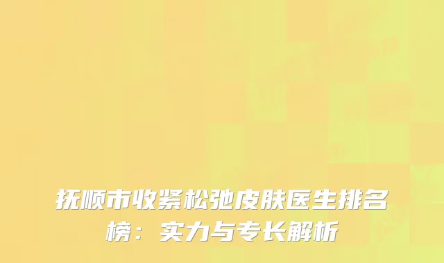 抚顺市收紧松弛皮肤医生排名榜：实力与专长解析