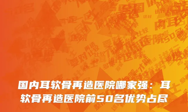 国内耳软骨再造医院哪家强：耳软骨再造医院前50名优势占尽