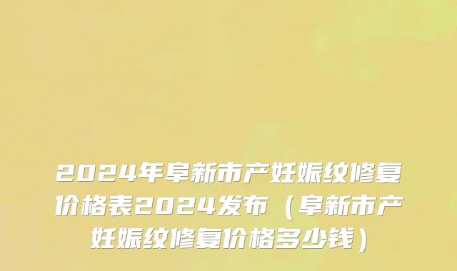 2024年阜新市产妊娠纹修复价格表2024发布（阜新市产妊娠纹修复价格多少钱）