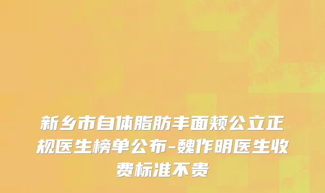 新乡市自体脂肪丰面颊公立正规医生榜单公布-魏作明医生收费标准不贵