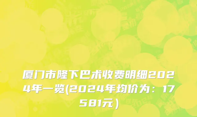 厦门市隆下巴术收费明细2024年一览(2024年均价为：17581元）