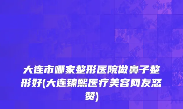 大连市哪家整形医院做鼻子整形好(大连臻熙医疗美容网友怒赞)