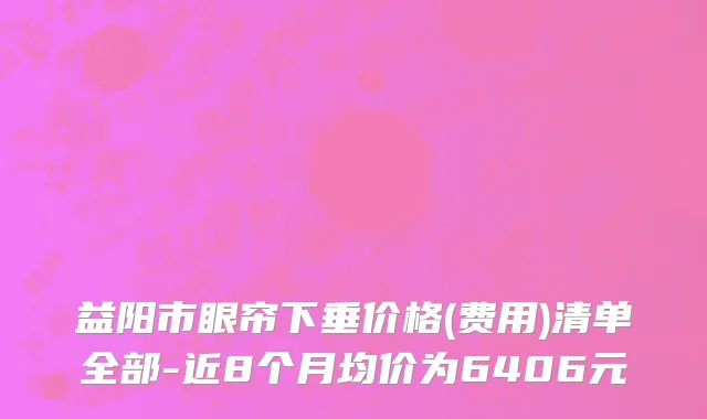 益阳市眼帘下垂价格(费用)清单全部-近8个月均价为6406元