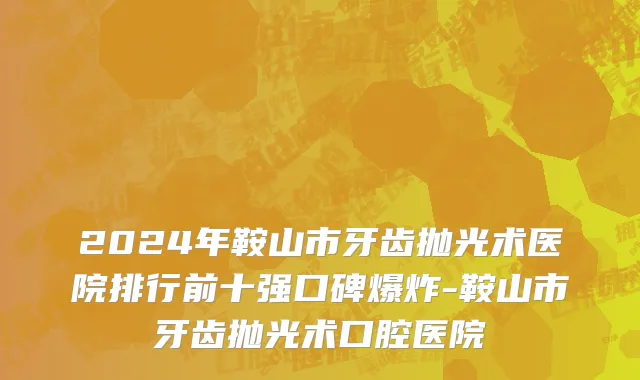 2024年鞍山市牙齿抛光术医院排行前十强口碑爆炸-鞍山市牙齿抛光术口腔医院
