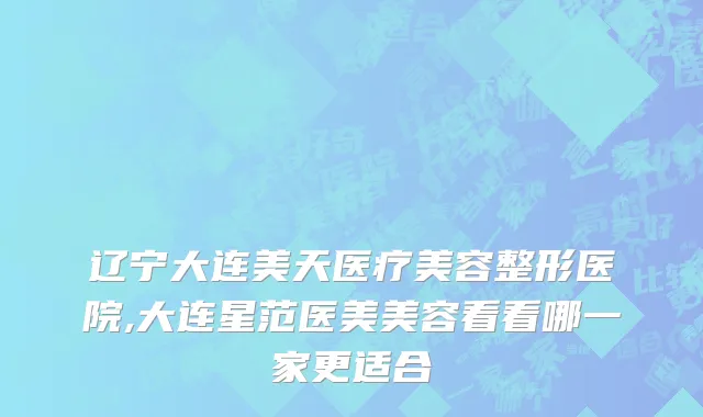 辽宁大连美天医疗美容整形医院,大连星范医美美容看看哪一家更适合